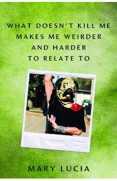 What Doesn't Kill Me Makes Me Weirder and Harder to Relate to: A Memoir - Mary Lucia