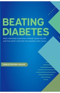 Beating Diabetes: How a botched insurance renewal saved my life and how what I learned can possibly save yours. - Christopher Reade