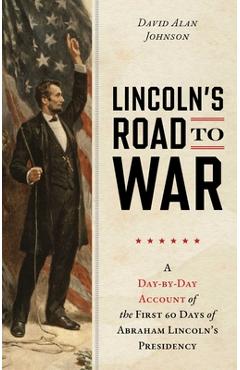 Lincoln's Road to War: A Day-By-Day Account of the First 60 Days of Abraham Lincoln's Presidency - David Alan Johnson