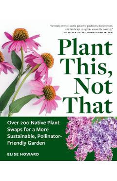 Plant This, Not That: Over 200 Native Plant Swaps for a More Sustainable, Pollinator-Friendly Garden - Elise Howard