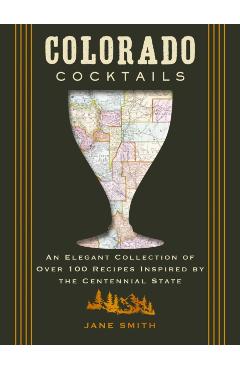 Colorado Cocktails: An Elegant Collection of Over 100 Recipes Inspired by the Centennial State - Amanda Kirschner