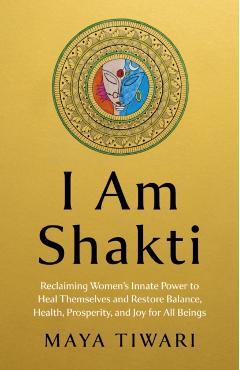 I Am Shakti: Reclaiming Women's Innate Power to Heal Themselves and Restore Balance, Health, Prosperity, and Joy for All Beings - Maya Tiwari