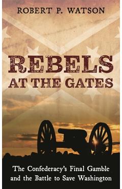 Rebels at the Gates: The Confederacy\'s Final Gamble and the Battle to Save Washington - Robert P. Watson