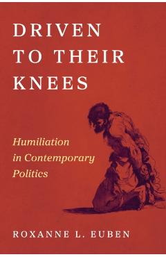 Driven to Their Knees: Humiliation in Contemporary Politics - Roxanne L. Euben