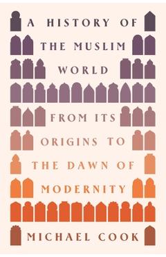A History of the Muslim World: From Its Origins to the Dawn of Modernity - Michael A. Cook