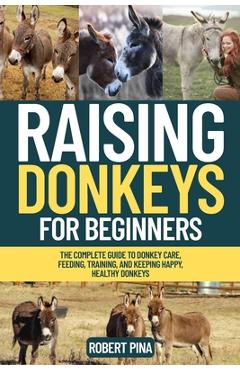 Raising Donkeys For Beginners: The Complete Guide to Donkey Care, Feeding, Training, and Keeping Happy, Healthy Donkeys - Robert Pina