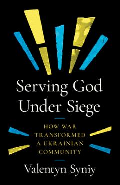 Serving God Under Siege: How War Transformed a Ukrainian Community - Valentyn Syniy