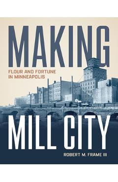 Making Mill City: Flour and Fortune in Minneapolis - Robert M. Frame Iii