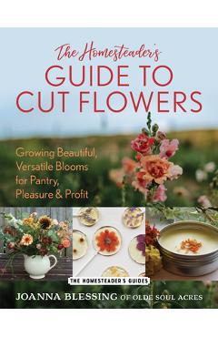 The Homesteader's Guide to Cut Flowers: Growing Beautiful, Versatile Blooms for Pantry, Pleasure & Profit - Joanna Blessing