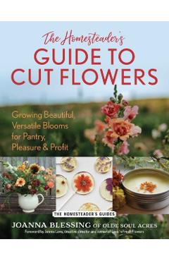 The Homesteader's Guide to Cut Flowers: Growing Beautiful, Versatile Blooms for Pantry, Pleasure & Profit - Joanna Blessing