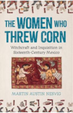 The Women Who Threw Corn: Witchcraft and Inquisition in Sixteenth-Century Mexico - Martin Austin Nesvig