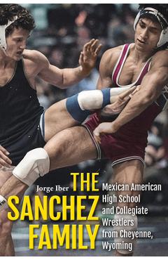 The Sanchez Family: Mexican American High School and Collegiate Wrestlers from Cheyenne, Wyomin - Jorge Iber