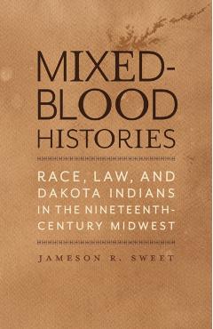Mixed-Blood Histories: Race, Law, and Dakota Indians in the Nineteenth-Century Midwest - Jameson R. Sweet