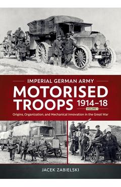 Imperial German Army Motorised Troops 1914-18 Volume 1: Origins, Organization, and Mechanical Innovation in the Great War - Jacek Zabielski
