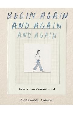 Begin Again, and Again, and Again: Notes on the Art of Perpetual Renewal - Alessandra Olanow