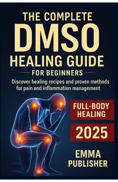 The Complete DMSO Healing Guide for Beginners: Discover Healing Recipes and Proven Methods for Pain and Inflammation Relief - John Walker