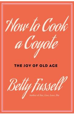 How to Cook a Coyote: The Joy of Old Age - Betty Fussell
