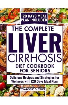 The complete liver cirrhosis diet cookbook for seniors: Delicious Recipes and Strategies for Wellness with 120 Days Meal Plan - Townsend D. Fisher