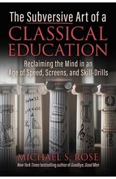 The Subversive Art of a Classical Education: Reclaiming the Mind in an Age of Speed, Screens, and Skill-Drills - Michael S. Rose