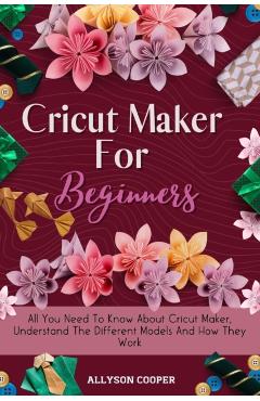 Cricut Maker For Beginners: All You Need To Know About Cricut Maker, Understand The Different Models And How They Work - Allyson Cooper