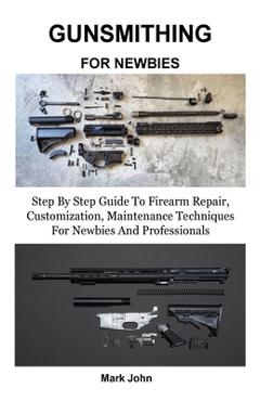 Gunsmithing for Newbies: Step By Step Guide To Firearm Repair, Customization, Maintenance Techniques For Newbies And Professionals - Mark John