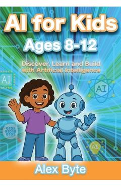 AI for Kids Ages 8-12 Discover, Learn and Build with Artificial Intelligence: A Complete Introduction to Machine Learning, Neural Networks and Future - Alex Byte