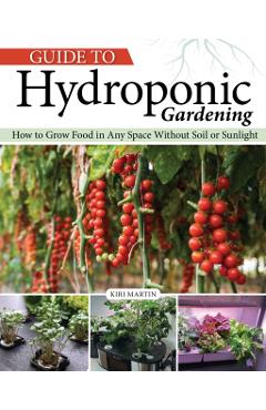 Guide to Hydroponic Gardening: How-To Grow Food in Any Space Without Soil or Sunlight - Kiri Martin