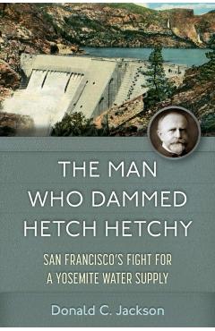 The Man Who Dammed Hetch Hetchy: San Francisco's Fight for a Yosemite Water Supply Volume 8 - Donald C. Jackson