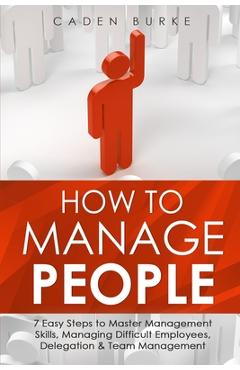 How to Manage People: 7 Easy Steps to Master Management Skills, Managing Difficult Employees, Delegation & Team Management - Caden Burke
