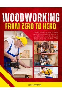 Woodworking from Zero to Hero: The Only Step-by-Step Guide You'll Ever Need to Master Essential Skills, Boost Your Confidence from Day One, and Quickl - Hollis Ashford