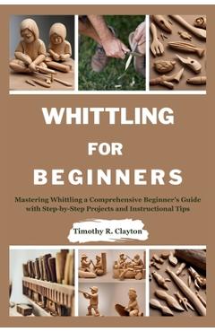 Whittling for Beginners: Mastering Whittling a Comprehensive Beginner\'s Guide with Step-by-Step Projects and Instructional Tips - Timothy R. Clayton