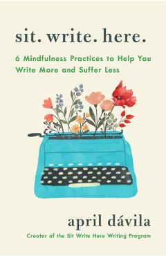 Sit Write Here: 6 Mindfulness Practices to Help You Write More and Suffer Less - April Davila