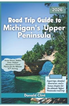 Road Trip Guide to Michigan's Upper Peninsula 2026: Scenic Drives, Hidden Gems, Outdoor Adventures & Local Flavors for the Ultimate U.P. Journey - Donald Clint