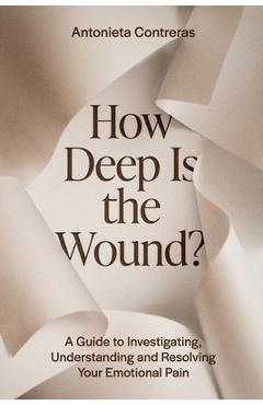 How Deep Is The Wound?: A Guide to Investigating, Understanding, and Resolving Your Emotional Pain - Antonieta Contreras