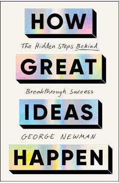How Great Ideas Happen: The Hidden Steps Behind Breakthrough Success - George Newman