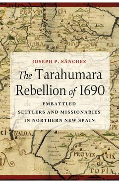 The Tarahumara Rebellion of 1690: Embattled Settlers and Missionaries in Northern New Spain - Joseph P. Sánchez