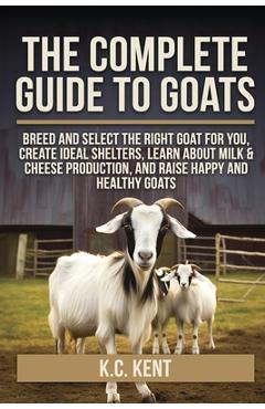 The Complete Guide To Goats: Breed and Select the Right Goat For You, Create Ideal Shelters, Learn about Milk Production, and Raise Happy and Healthy - K. C. Kent