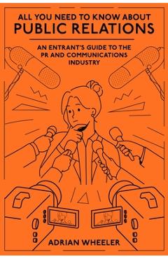 All You Need to Know about Public Relations: An Entrant's Guide to the PR and Communications Industry - Adrian Wheeler