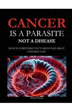 Cancer Is a Parasite, Not A Disease: What If Everything You've Been Told About Cancer Is a Lie?: Alternative Cancer Treatment and Parasite Cleanse Boo - Hugo Ball