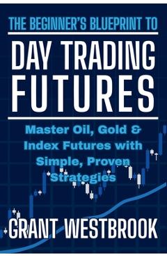 The Beginner's Blueprint to Day Trading Futures: Master Oil, Gold & Index Futures with Simple, Proven Strategies - Grant Westbrook