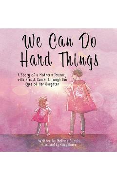 We Can Do Hard Things: A Story of a Mother's Journey with Breast Cancer through the Eyes of Her Daughter - Melissa Dupuis