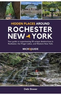Hidden Places Around Rochester, New York: Your guide to experiencing 50 unique destinations in Rochester, the Finger Lakes, and Western New York. - Debi Bower