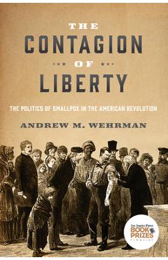 The Contagion of Liberty: The Politics of Smallpox in the American Revolution - Andrew M. Wehrman