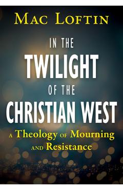 In the Twilight of the Christian West: A Theology of Mourning and Resistance - Mac Loftin