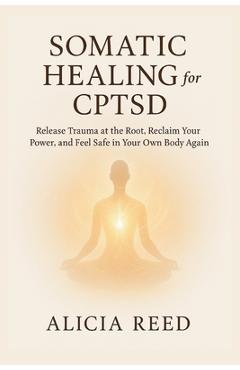 Somatic Healing for Cptsd: Release Trauma at the Root, Reclaim Your Power, and Feel Safe in Your Own Body Again - Alicia Reed