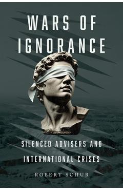 Wars of Ignorance: Silenced Advisers and International Crises - Robert Schub