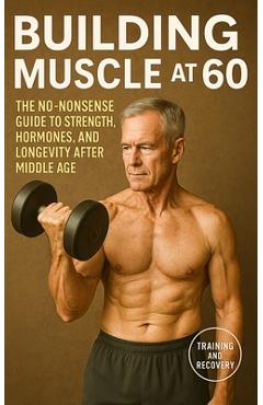 Building Muscle at 60: The No-Nonsense Guide to Strength, Hormones, and Longevity After Middle Age - Fitness Research Publishing
