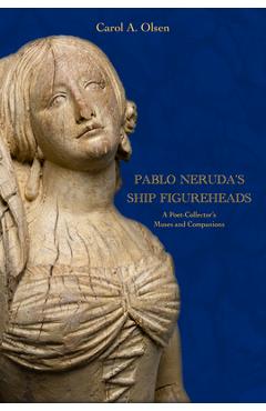 Pablo Neruda's Ship Figureheads: A Poet-Collector's Muses and Companions - Carol A. Olsen
