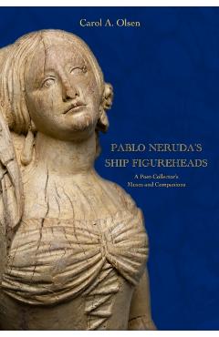 Pablo Neruda's Ship Figureheads: A Poet-Collector's Muses and Companions - Carol A. Olsen