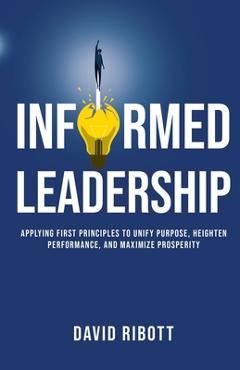 Informed Leadership: Applying First Principles To Unify Purpose, Heighten Performance, and Maximize Prosperity - David Ribott